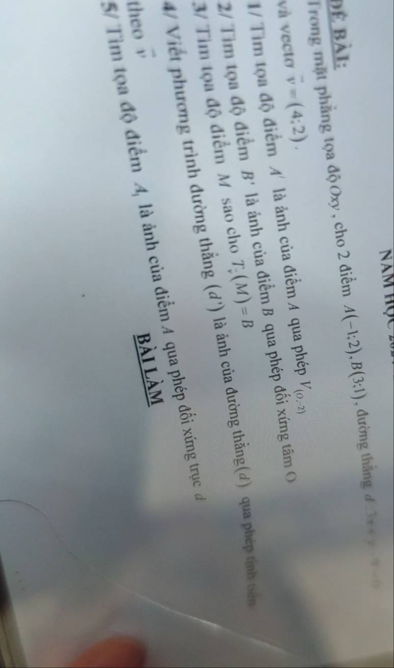 Năm học 2 
Trong mặt phẳng tọa độ Oxy, cho 2 điểm A(-1;2), B(3;1) , đường thǎng d 3x+y-9-0
Để Bài: 
và vecto overline v=(4;2). 
1/ Tìm tọa độ điểm A' là ảnh của điểm A qua phép V_(0,-2)
2/ Tìm tọa độ điểm B' là ảnh của điểm B qua phép đối xứng tâm O 
3/ Tim tọa độ điểm M sao cho T_v(M)=B
4/ Việt phương trình đường thẳng (đ') là ảnh của đường thẳng(đ) qua phép tinh tiên 
5/ Tìm tọa độ điểm 3 là ảnh của điểm 4 qua phép đối xứng trụcđ 
theo vector v
bài làm