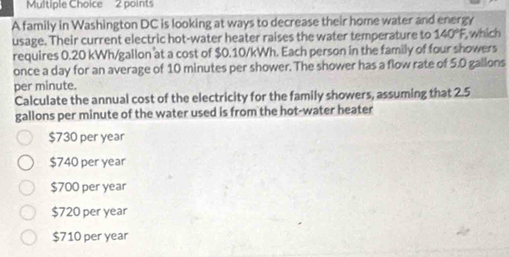 A family in Washington DC is looking at ways to decrease their home water and energy
usage. Their current electric hot-water heater raises the water temperature to 140°F, which
requires 0.20 kWh/gallon at a cost of $0.10/kWh. Each person in the family of four showers
once a day for an average of 10 minutes per shower. The shower has a flow rate of 5.0 gallons
per minute.
Calculate the annual cost of the electricity for the family showers, assuming that 2.5
gallons per minute of the water used is from the hot-water heater
$730 per year
$740 per year
$700 per year
$720 per year
$710 per year