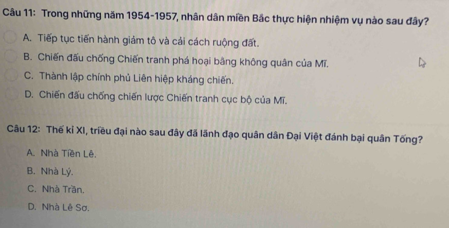 Trong những năm 1954-1957, nhân dân miền Bắc thực hiện nhiệm vụ nào sau đây?
A. Tiếp tục tiến hành giảm tô và cải cách ruộng đất.
B. Chiến đấu chống Chiến tranh phá hoại bằng không quân của Mĩ.
C. Thành lập chính phủ Liên hiệp kháng chiến.
D. Chiến đấu chống chiến lược Chiến tranh cục bộ của Mĩ.
Câu 12: Thế kỉ XI, triều đại nào sau đây đã lãnh đạo quân dân Đại Việt đánh bại quân Tống?
A. Nhà Tiền Lê.
B. Nhà Lý.
C. Nhà Trần.
D. Nhà Lê Sơ.