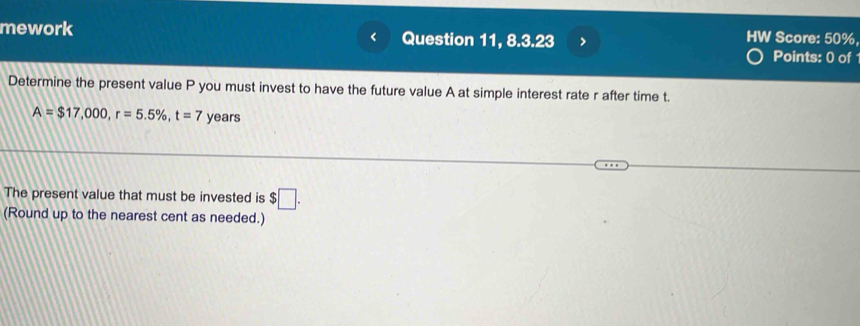 mework Question 11, 8.3.23 
HW Score: 50%, 
Points: 0 of 
Determine the present value P you must invest to have the future value A at simple interest rate r after time t.
A=$17,000, r=5.5% , t=7 years
The present value that must be invested is $□. 
(Round up to the nearest cent as needed.)