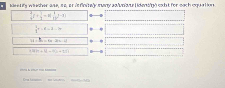 Identify whether one, no, or infinitely many solutions (identity) exist for each equation.
 3/8 f+ 1/2 =6( 1/16 f-3)
 1/2 r+6=3-2r
14+5n=8n-3(n-4)
2.5(2z+5)=5(z+2.5)
ORAG & OROP THE ANSHED
One Salution Na Solution Uentity (IMS)