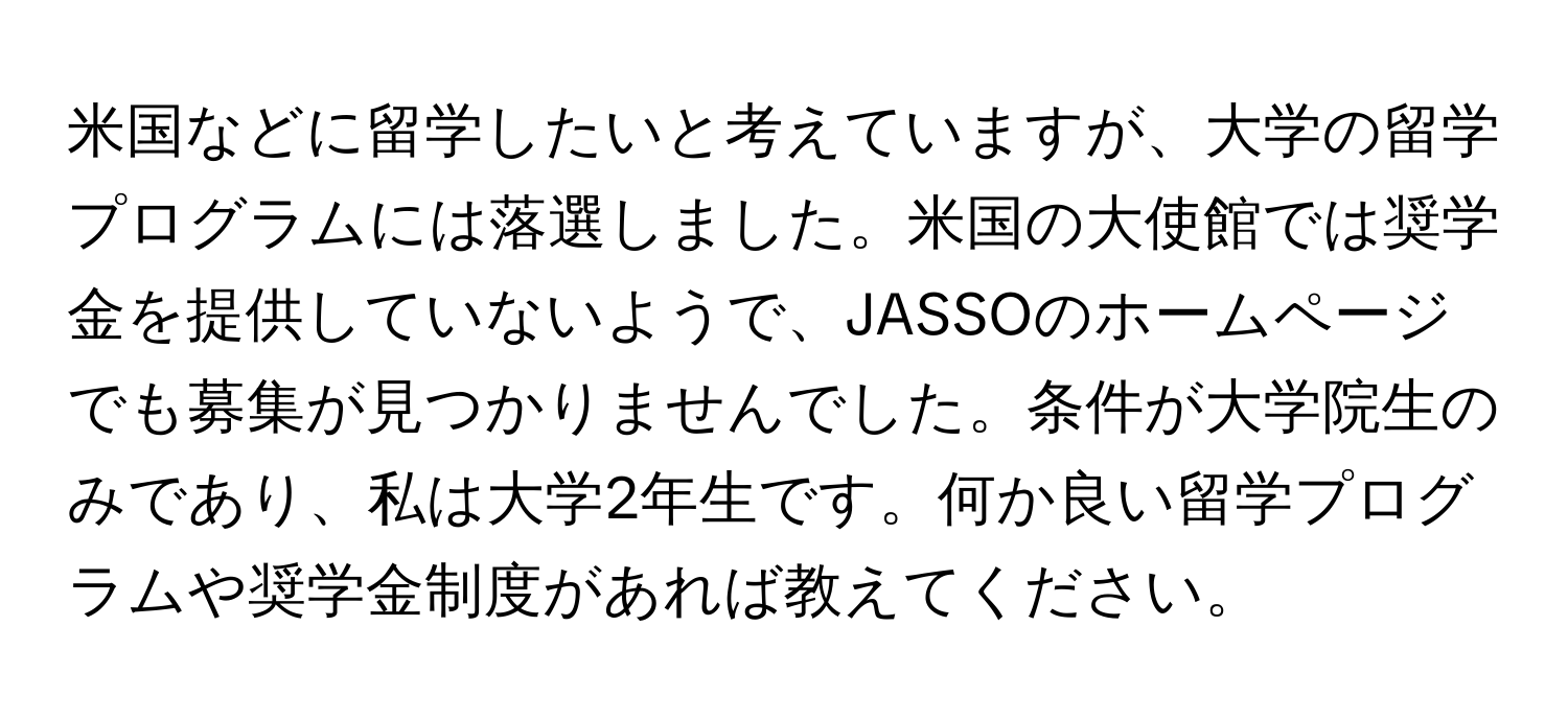 米国などに留学したいと考えていますが、大学の留学プログラムには落選しました。米国の大使館では奨学金を提供していないようで、JASSOのホームページでも募集が見つかりませんでした。条件が大学院生のみであり、私は大学2年生です。何か良い留学プログラムや奨学金制度があれば教えてください。