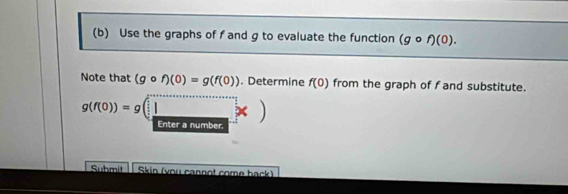 Use the graphs of f and g to evaluate the function (gcirc f)(0). 
Note that (gcirc f)(0)=g(f(0)). Determine f(0) from the graph of f and substitute.
g(f(0))=g(□ )
enter a number 
Submit Skin (you cannot come back)