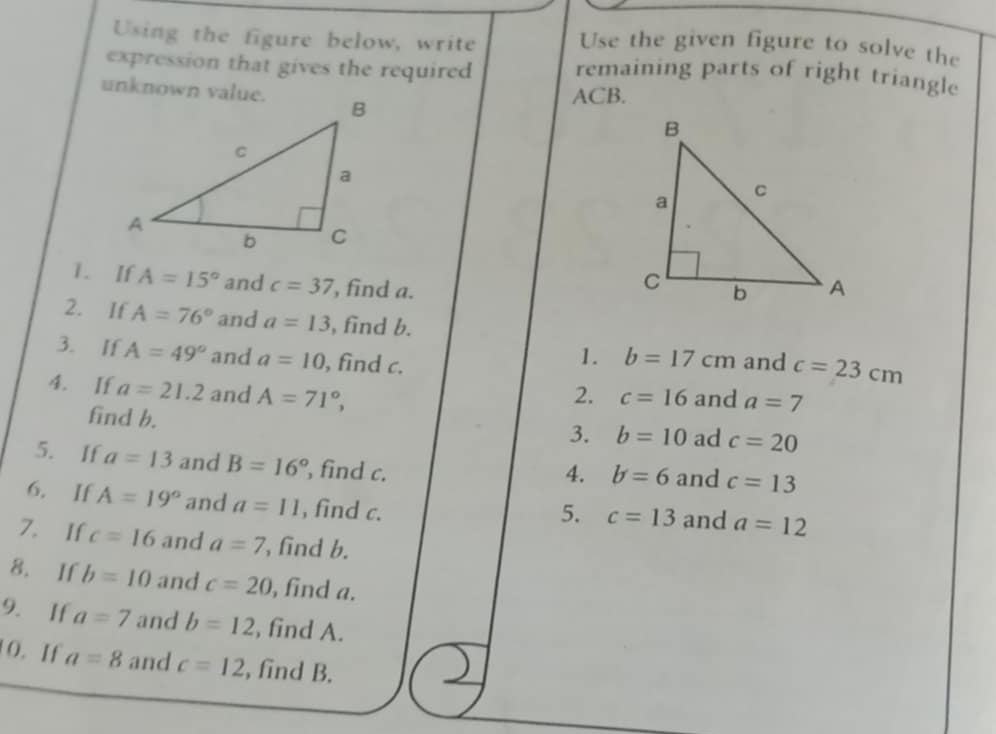 Using the figure below, write 
Use the given figure to solve the 
expression that gives the required remaining parts of right triangle 
unknown value.
ACB. 
1. If A=15° and c=37 , find a. 
2. If A=76° and a=13 , find b. 
1. b=17cm
3. If A=49° and a=10 , find c. and c=23cm
4. If a=21.2 and A=71°, 2. c=16 and a=7
find b. 
3. b=10 ad c=20
5. If a=13 and B=16° , find c. and c=13
4. b=6
6. If A=19° and a=11 , find c. and a=12
5. c=13
7. If c=16 and a=7 , find b. 
8. If b=10 and c=20 , find a. 
9. If a=7 and b=12 , find A. 
0. If a=8 and c=12 , find B.