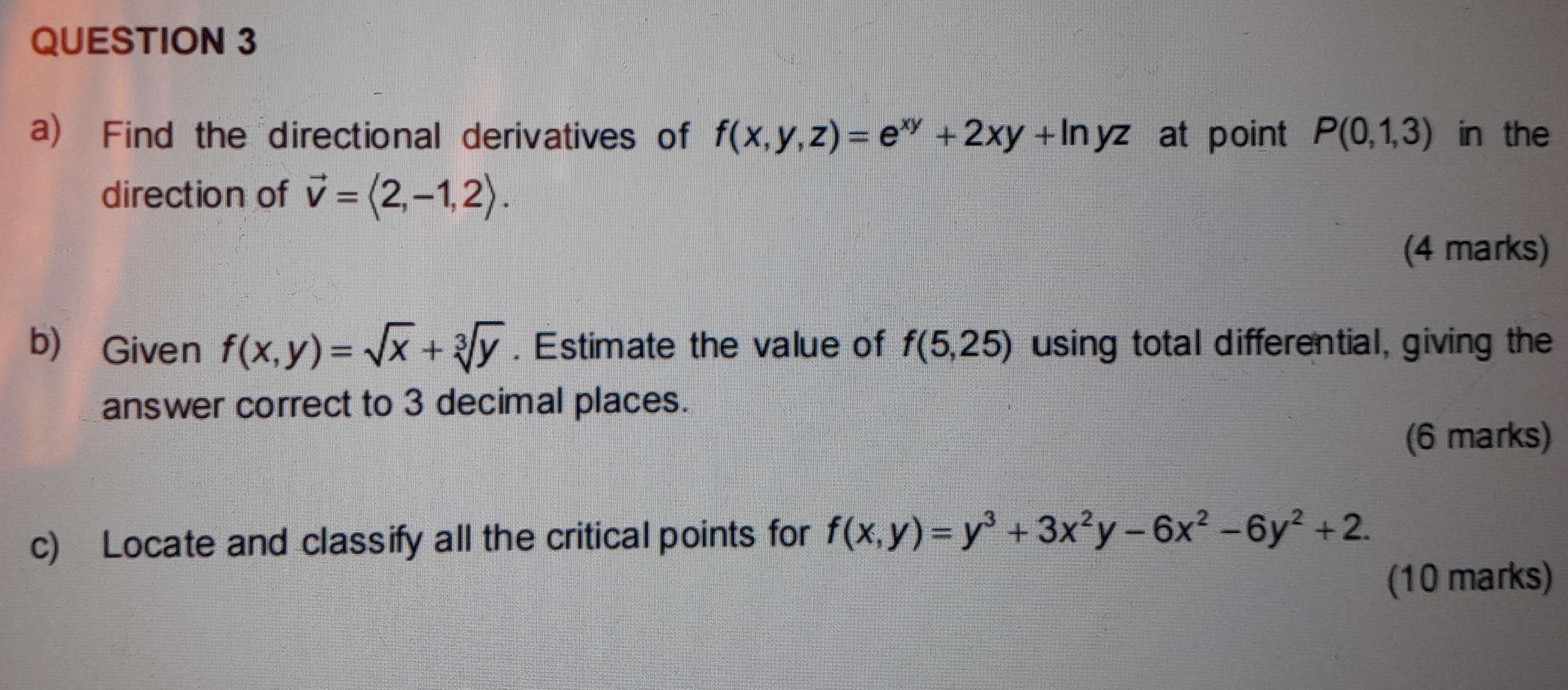 Find the directional derivatives of f(x,y,z)=e^(xy)+2xy+ln yz at point P(0,1,3) in the 
direction of vector v=langle 2,-1,2rangle. 
(4 marks) 
b) Given f(x,y)=sqrt(x)+sqrt[3](y). Estimate the value of f(5,25) using total differential, giving the 
answer correct to 3 decimal places. 
(6 marks) 
c) Locate and classify all the critical points for f(x,y)=y^3+3x^2y-6x^2-6y^2+2. 
(10 marks)