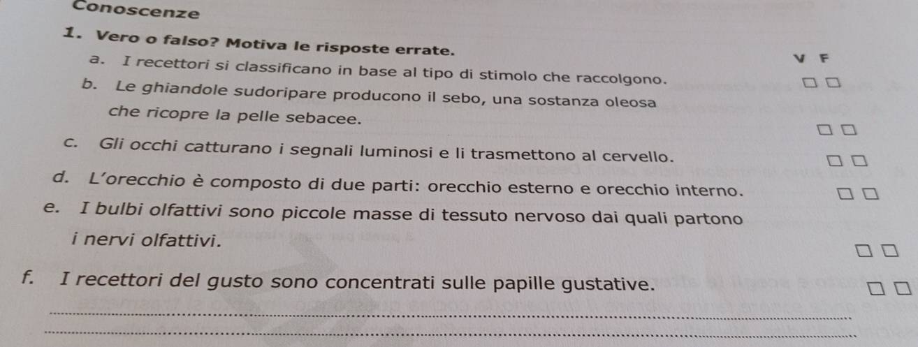 Conoscenze 
1. Vero o falso? Motiva le risposte errate. 
a. I recettori si classificano in base al tipo di stimolo che raccolgono. 
b. Le ghiandole sudoripare producono il sebo, una sostanza oleosa 
che ricopre la pelle sebacee. 
c. Gli occhi catturano i segnali luminosi e li trasmettono al cervello. 
d. L'orecchio è composto di due parti: orecchio esterno e orecchio interno. 
e. I bulbi olfattivi sono piccole masse di tessuto nervoso dai quali partono 
i nervi olfattivi. 
f. I recettori del gusto sono concentrati sulle papille gustative. 
_ 
_