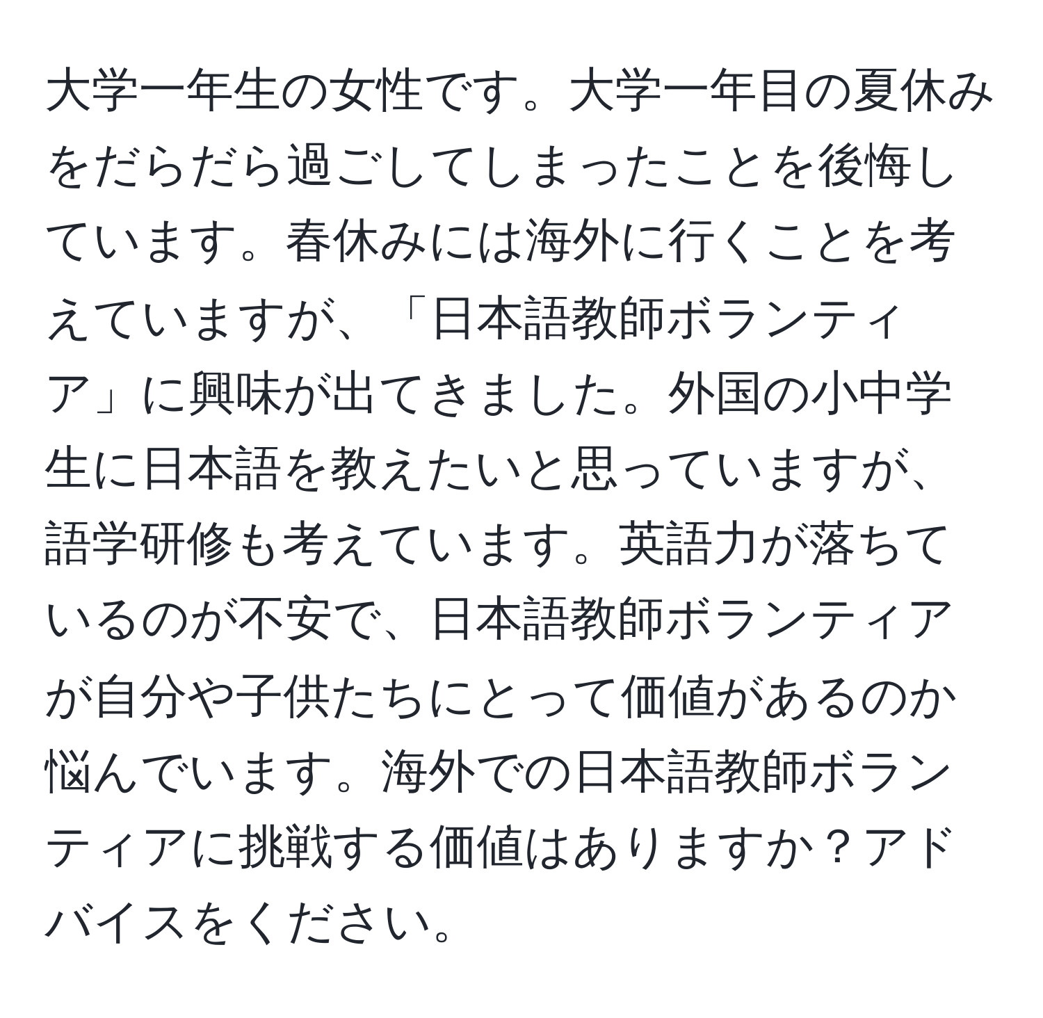 大学一年生の女性です。大学一年目の夏休みをだらだら過ごしてしまったことを後悔しています。春休みには海外に行くことを考えていますが、「日本語教師ボランティア」に興味が出てきました。外国の小中学生に日本語を教えたいと思っていますが、語学研修も考えています。英語力が落ちているのが不安で、日本語教師ボランティアが自分や子供たちにとって価値があるのか悩んでいます。海外での日本語教師ボランティアに挑戦する価値はありますか？アドバイスをください。