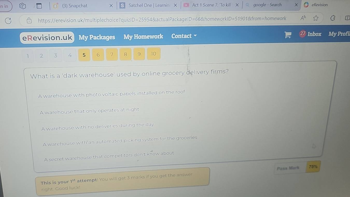 in (3) Snapchat × Satchel One | Learnin — Act 1 Scene 7: 'To kill google - Search eRevision
https://erevision.uk/multiplechoice?quiz D=25 954 & actual Packagel D= 66&homeworkID=51901&from=homework A^(11) 
eRevision.uk My Packages My Homework Contact
Inbox My Profi
1 2 3 4 5 6 7 8 9 10
What is a 'dark warehouse' used by online grocery delivery firms?
A warehouse with photo voltaic panels installed on the roof
A warehouse that only operates at night
A warehouse with no deliveries during the day
A warehouse with an automated picking system for the groceries
A secret warehouse that competitors don't know about
Pass Mark 75%
This is your 1^(st) attempt! You will get 3 marks if you get the answer
right. Good luck!