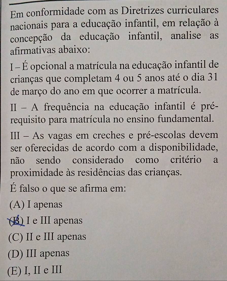 Em conformidade com as Diretrizes curriculares
nacionais para a educação infantil, em relação à
concepção da educação infantil, analise as
afirmativas abaixo:
I - É opcional a matrícula na educação infantil de
crianças que completam 4 ou 5 anos até o dia 31
de março do ano em que ocorrer a matrícula.
II - A frequência na educação infantil é pré-
requisito para matrícula no ensino fundamental.
III - As vagas em creches e pré-escolas devem
ser oferecidas de acordo com a disponibilidade,
não sendo considerado como critério a
proximidade às residências das crianças.
É falso o que se afirma em:
(A) I apenas
(B) I e III apenas
(C) II e III apenas
(D) III apenas
(E) I,II e III