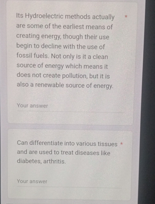 Its Hydroelectric methods actually * 
are some of the earliest means of 
creating energy, though their use 
begin to decline with the use of 
fossil fuels. Not only is it a clean 
source of energy which means it 
does not create pollution, but it is 
also a renewable source of energy. 
Your answer 
Can differentiate into various tissues * 
and are used to treat diseases like 
diabetes, arthritis. 
Your answer