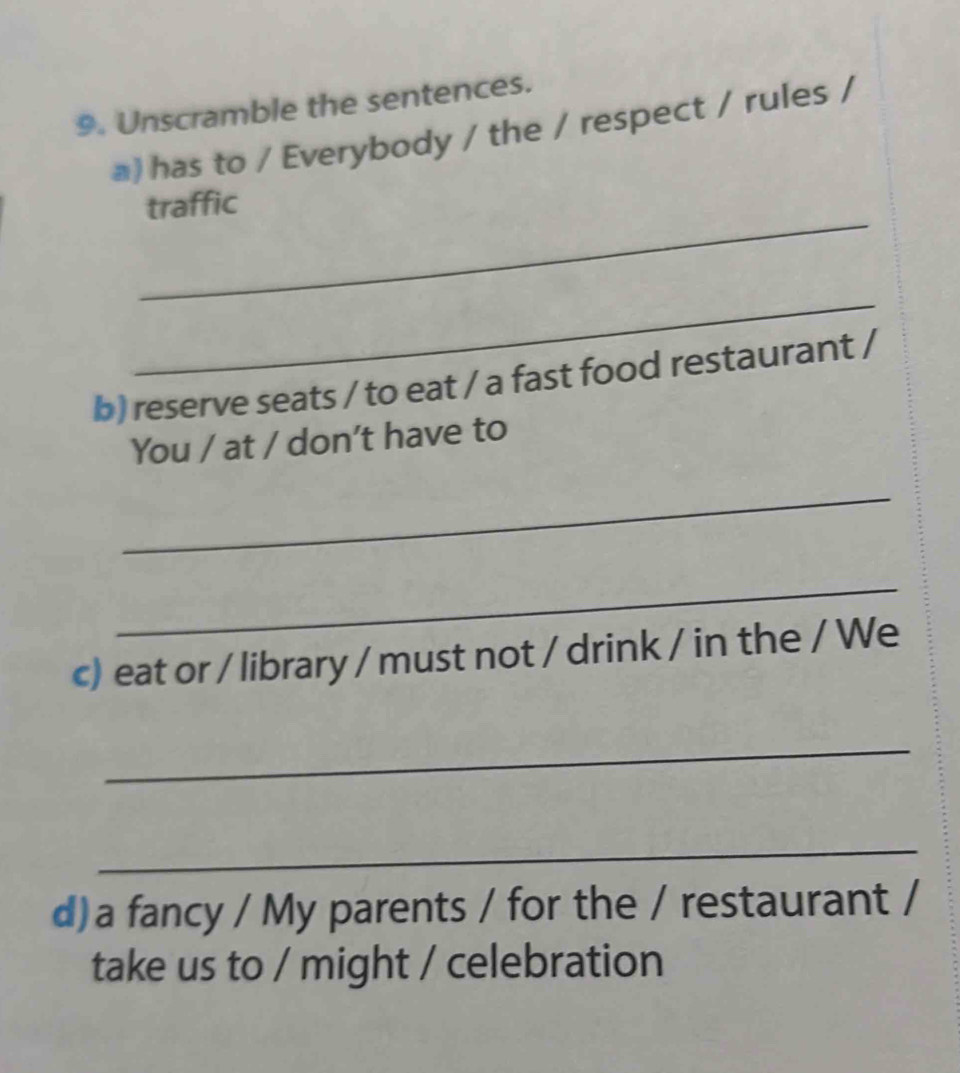 Unscramble the sentences. 
a) has to / Everybody / the / respect / rules / 
_ 
traffic 
_ 
b) reserve seats / to eat / a fast food restaurant / 
You / at / don't have to 
_ 
_ 
c) eat or / library / must not / drink / in the / We 
_ 
_ 
d)a fancy / My parents / for the / restaurant / 
take us to / might / celebration