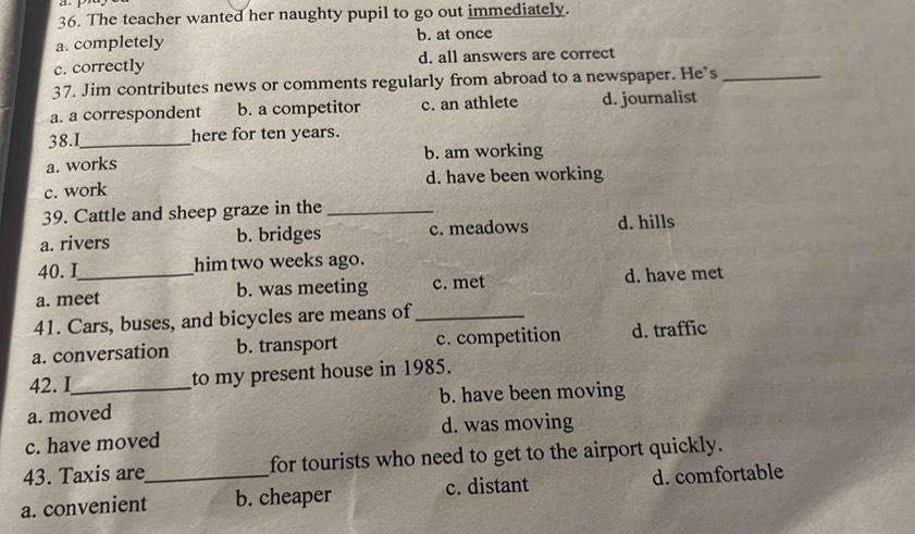 The teacher wanted her naughty pupil to go out immediately.
a. completely b. at once
c. correctly d. all answers are correct
37. Jim contributes news or comments regularly from abroad to a newspaper. He’s_
a. a correspondent b. a competitor c. an athlete d. journalist
38.I_ here for ten years.
a. works b. am working
c. work d. have been working
39. Cattle and sheep graze in the_
a. rivers b. bridges c. meadows d. hills
40. I him two weeks ago.
a. meet b. was meeting c. met d. have met
41. Cars, buses, and bicycles are means of_
a. conversation b. transport c. competition d. traffic
42. I to my present house in 1985.
a. moved b. have been moving
c. have moved d. was moving
43. Taxis are for tourists who need to get to the airport quickly.
a. convenient_ b. cheaper c. distant d. comfortable