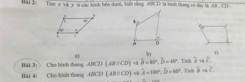 Tìm x và y ở các hình bên dưới, biết rằng ABCD là hình thang có đáy là AB , CD :
a)
b)
c)
Bài 3: ) Cho hình thang . AI BCD (ABparallel CD) và widehat B=80°,widehat D=40°. Tính widehat A và hat C.
Bài 4: Cho hình thang AB CD (ABparallel CD) và hat A=100°,widehat D=60° , Tính widehat B và hat C.