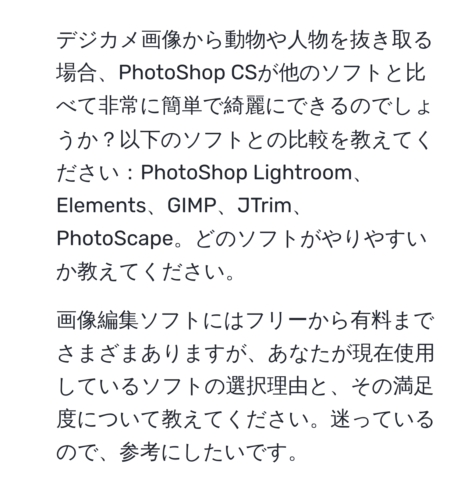 デジカメ画像から動物や人物を抜き取る場合、PhotoShop CSが他のソフトと比べて非常に簡単で綺麗にできるのでしょうか？以下のソフトとの比較を教えてください：PhotoShop Lightroom、Elements、GIMP、JTrim、PhotoScape。どのソフトがやりやすいか教えてください。

2. 画像編集ソフトにはフリーから有料までさまざまありますが、あなたが現在使用しているソフトの選択理由と、その満足度について教えてください。迷っているので、参考にしたいです。