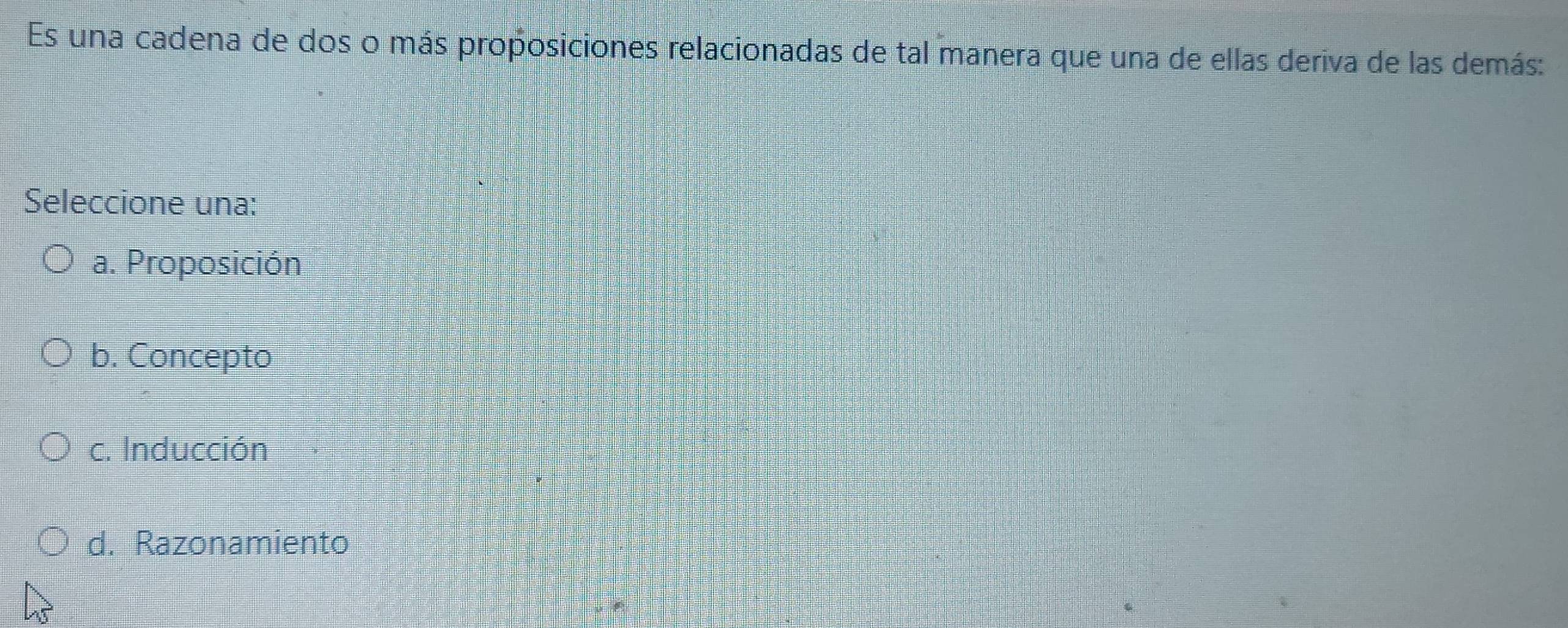 Es una cadena de dos o más proposiciones relacionadas de tal manera que una de ellas deriva de las demás:
Seleccione una:
a. Proposición
b. Concepto
c. Inducción
d. Razonamiento