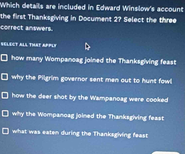 Which details are included in Edward Winslow's account
the first Thanksgiving in Document 2? Select the three
correct answers.
SELECT ALL THAT APPLY
how many Wompanoag joined the Thanksgiving feast
why the Pilgrim governor sent men out to hunt fowl
how the deer shot by the Wampanoag were cooked
why the Wompanoag joined the Thanksgiving feast
what was eaten during the Thanksgiving feast