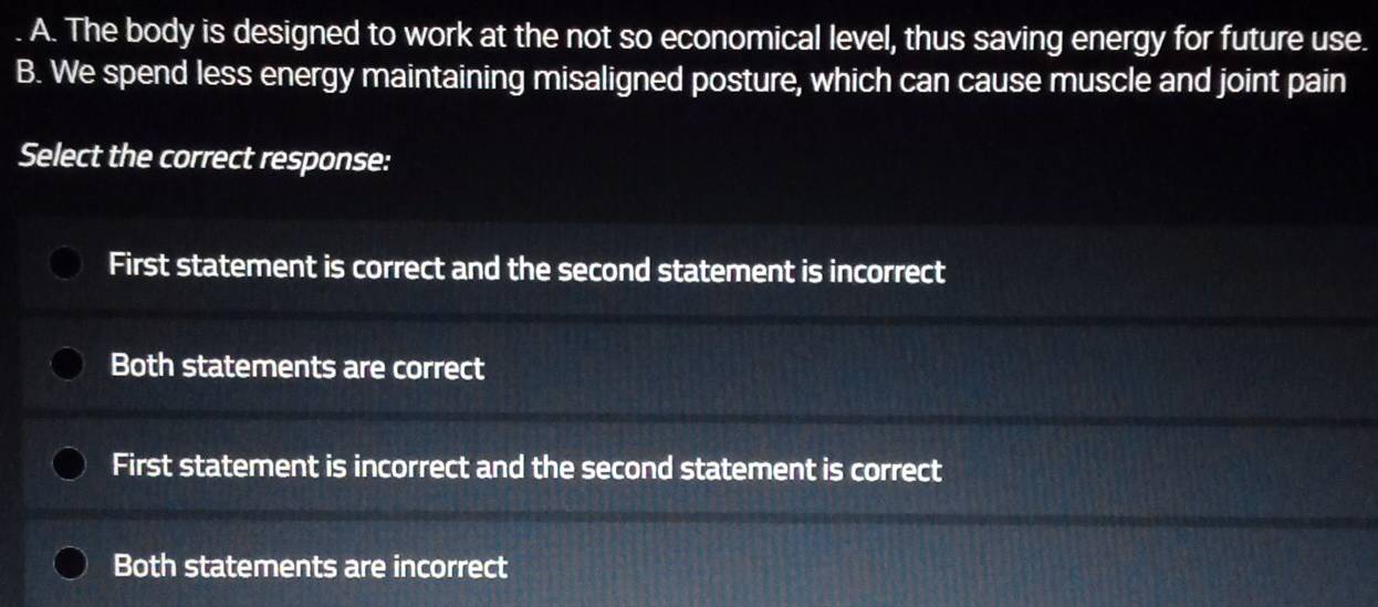 A. The body is designed to work at the not so economical level, thus saving energy for future use.
B. We spend less energy maintaining misaligned posture, which can cause muscle and joint pain
Select the correct response:
First statement is correct and the second statement is incorrect
Both statements are correct
First statement is incorrect and the second statement is correct
Both statements are incorrect