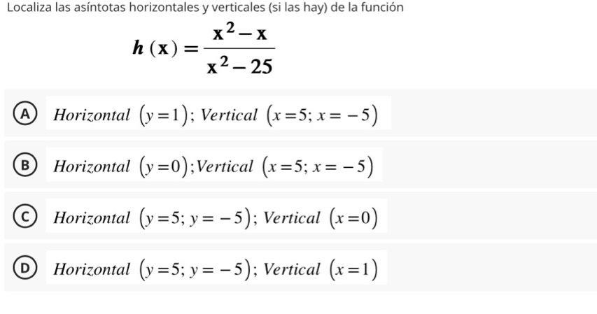 Localiza las asíntotas horizontales y verticales (si las hay) de la función
h(x)= (x^2-x)/x^2-25 
A ) Horizontal (y=1); Vertical (x=5;x=-5)
B Horizontal (y=0);Vertical (x=5;x=-5)
C Horizontal (y=5;y=-5); Vertical (x=0)
Horizontal (y=5;y=-5); Vertical (x=1)