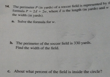 The perimeter P (in yards) of a soccer field is represented by th 
formula P=2l+2w , where £ is the length (in yards) and w
the width (in yards). 
a. Solve the formula for w. 
h. The perimeter of the soccer field is 330 yards. 
Find the width of the field. 
c. About what percent of the field is inside the circle?