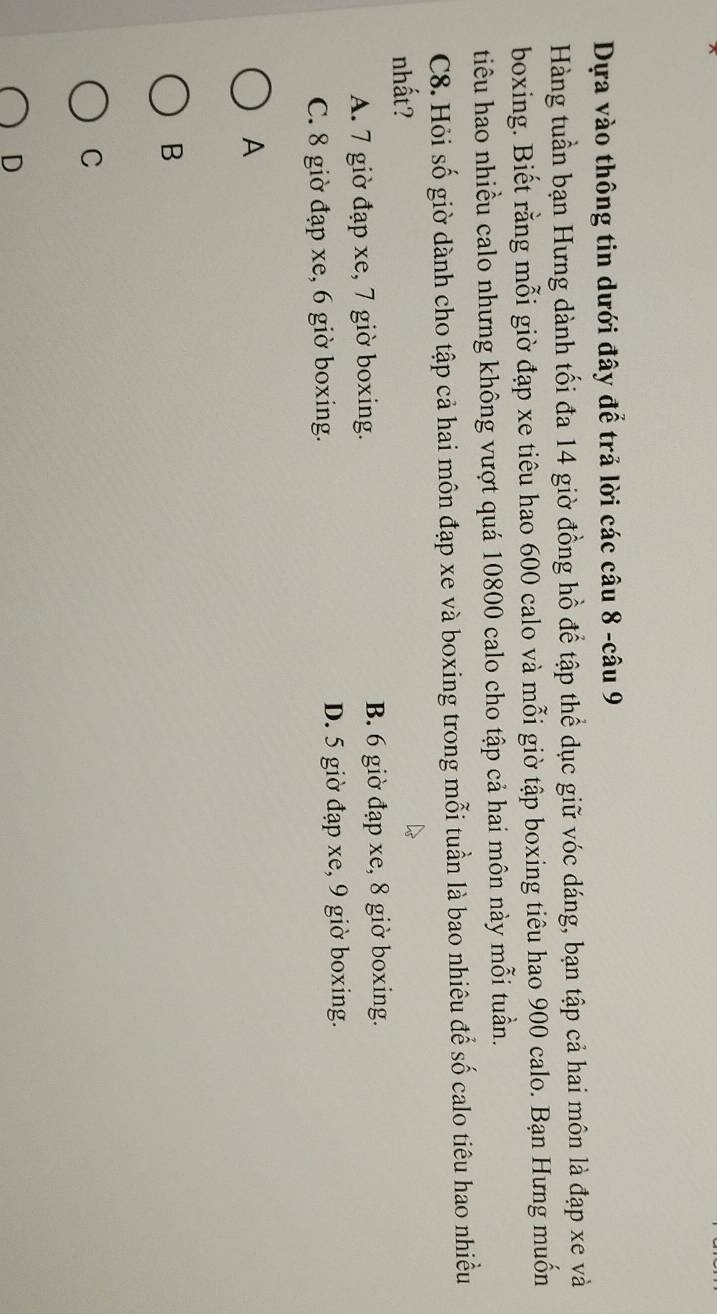 Dựa vào thông tin dưới đây để trả lời các câu 8 -câu 9
Hàng tuần bạn Hưng dành tối đa 14 giờ đồng hồ để tập thể dục giữ vóc dáng, bạn tập cả hai môn là đạp xe và
boxing. Biết rằng mỗi giờ đạp xe tiêu hao 600 calo và mỗi giờ tập boxing tiêu hao 900 calo. Bạn Hưng muốn
tiêu hao nhiều calo nhưng không vượt quá 10800 calo cho tập cả hai môn này mỗi tuần.
C8. Hỏi số giờ dành cho tập cả hai môn đạp xe và boxing trong mỗi tuần là bao nhiêu để số calo tiêu hao nhiều
nhất?
A. 7 giờ đạp xe, 7 giờ boxing. B. 6 giờ đạp xe, 8 giờ boxing.
C. 8 giờ đạp xe, 6 giờ boxing. D. 5 giờ đạp xe, 9 giờ boxing.
A
B
C
D