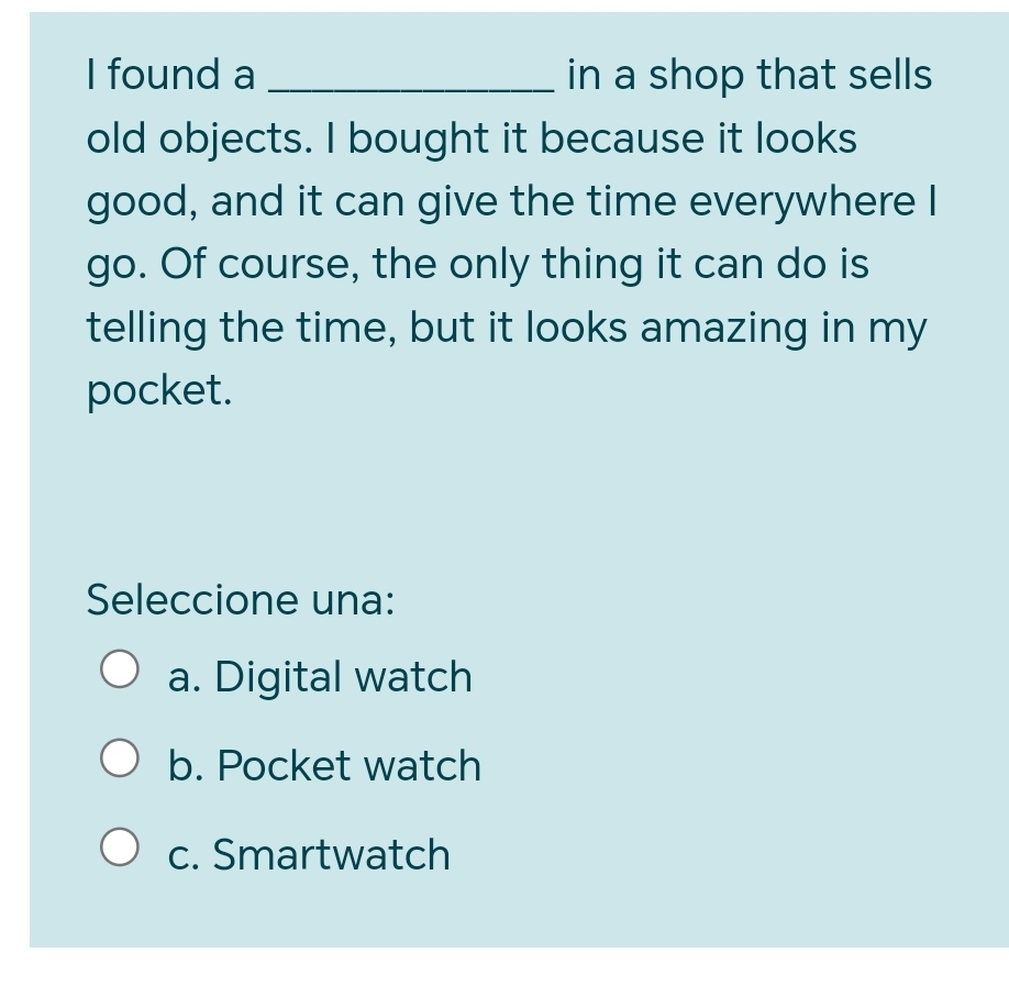 found a _in a shop that sells
old objects. I bought it because it looks
good, and it can give the time everywhere I
go. Of course, the only thing it can do is
telling the time, but it looks amazing in my
pocket.
Seleccione una:
a. Digital watch
b. Pocket watch
c. Smartwatch