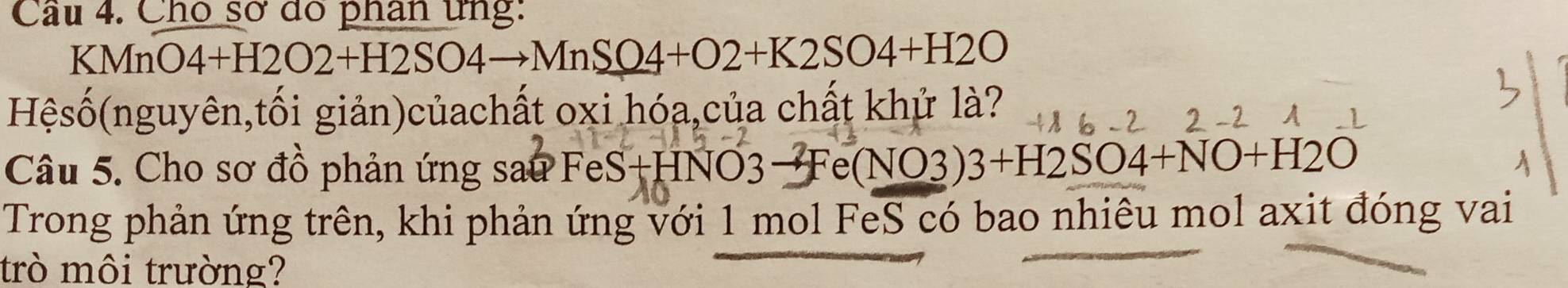 Cho sơ dó phân ứng:
KMn O4+H2O2+H2SO4to MnSO4+O2+K2SO4+H2O
Hệsố(nguyên,tối giản)củachất oxi hóa,của chất khử là? 
Câu 5. Cho sơ đồ phản ứng sau FeS+HNO3→Fe( NO3 3+H2SO4+NO+H2O
Trong phản ứng trên, khi phản ứng với 1 mol FeS có bao nhiêu mol axit đóng vai 
trò môi trường?