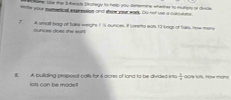 ctons: Use tthe 3 -Reads Strategy to help you dettermine whetner to mulfcly or divide. 
Wite your numerical expression and show your wors. Do not use a calculatior. 
7. A small bag of Takis weighs 1 ½ ounces. If Loretto eats 12 bogs of Takis, how many
ounces does she eal? 
8. A buillding proposal calls for 6 ocres of land to be divided into  3/4  ocre lots. How mony 
lots can be made?