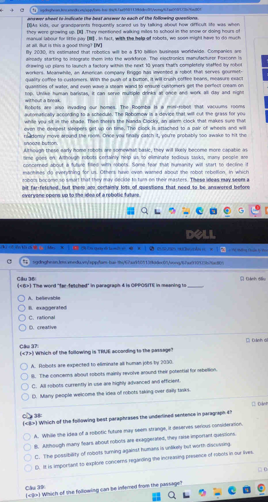  sgdnghean.lms.vnedu.vn/app/lam-bai-thi/67aa910113ffddec01/vong/67aa910123b76xdl01
answer sheet to indicate the best answer to each of the following questions.
[1]As kids, our grandparents frequently scared us by talking about how difficult life was when
they were growing up. [II] .They mentioned walking miles to school in the snow or doing hours of
manual labour for little pay [III] . In fact, with the help of robots, we soon might have to do much
at all. But is this a good thing? [IV]
By 2030, it's estimated that robotics will be a $10 billion business worldwide. Companies are
already starting to integrate them into the workforce. The electronics manufacturer Foxconn is
drawing up plans to launch a factory within the next 10 years that's completely staffed by robot
workers. Meanwhile, an American company Briggo has invented a robot that serves gourmet-
quality coffee to customers. With the push of a button, it will crush coffee beans, measure exact
quantities of water, and even wave a steam wand to ensure customers get the perfect cream on
top. Unlike human baristas, it can serve multiple drinks at once and work all day and night
without a break.
Robots are also invading our homes. The Roomba is a mini-robot that vacuums rooms
automatically according to a schedule. The Robomow is a device that will cut the grass for you
while you sit in the shade. Then there's the Nanda Clocky, an alarm clock that makes sure that
even the deepest sleepers get up on time. The clock is attached to a pair of wheels and will
randomly move around the room. Once you finally catch it, you're probably too awake to hit the
snooze button.
Although these early home robots are somewhat basic, they will likely become more capable as
time goes on. Although robots certainly help us to eliminate tedious tasks, many people are
concerned about a future filled with robots. Some fear that humanity will start to decline if
machines do everything for us. Others have even warned about the robot rebellion, in which
robots become so smart that they may decide to turn on their masters. These ideas may seem a
bit far-fetched, but there are certainly lots of questions that need to be answered before
everyone opens up to the idea of a robotic future.
xic ên t c n Me (9) En quay dì la mất m o) × | 2 05.02.2025. HUONG D4 H X  Hệ thống Quân lý Hoc
sgdnghean.lms.vnedu.vn/app/lam-bai-thi/67aa910113ffddec01/vonq/67aa910123b76adl01
Câu 36: [ Đánh đấu
(<6>) The word "far-fetched" in paragraph 4 is OPPOSITE in meaning to_
A. believable
B. exaggerated
C. rational
D. creative
Đ Đánh dá
Câu 37:
(<7>) Which of the following is TRUE according to the passage?
A. Robots are expected to eliminate all human jobs by 2030.
B. The concerns about robots mainly revolve around their potential for rebellion.
C. All robots currently in use are highly advanced and efficient.
D. Many people welcome the idea of robots taking over daily tasks.
Đánh
38:
(<8>) Which of the following best paraphrases the underlined sentence in paragraph 4?
A. While the idea of a robotic future may seem strange, it deserves serious consideration.
B. Although many fears about robots are exaggerated, they raise important questions.
C. The possibility of robots turning against humans is unlikely but worth discussing.
D. It is important to explore concerns regarding the increasing presence of robots in our lives.
Câu 39:
(<9>) Which of the following can be inferred from the passage?