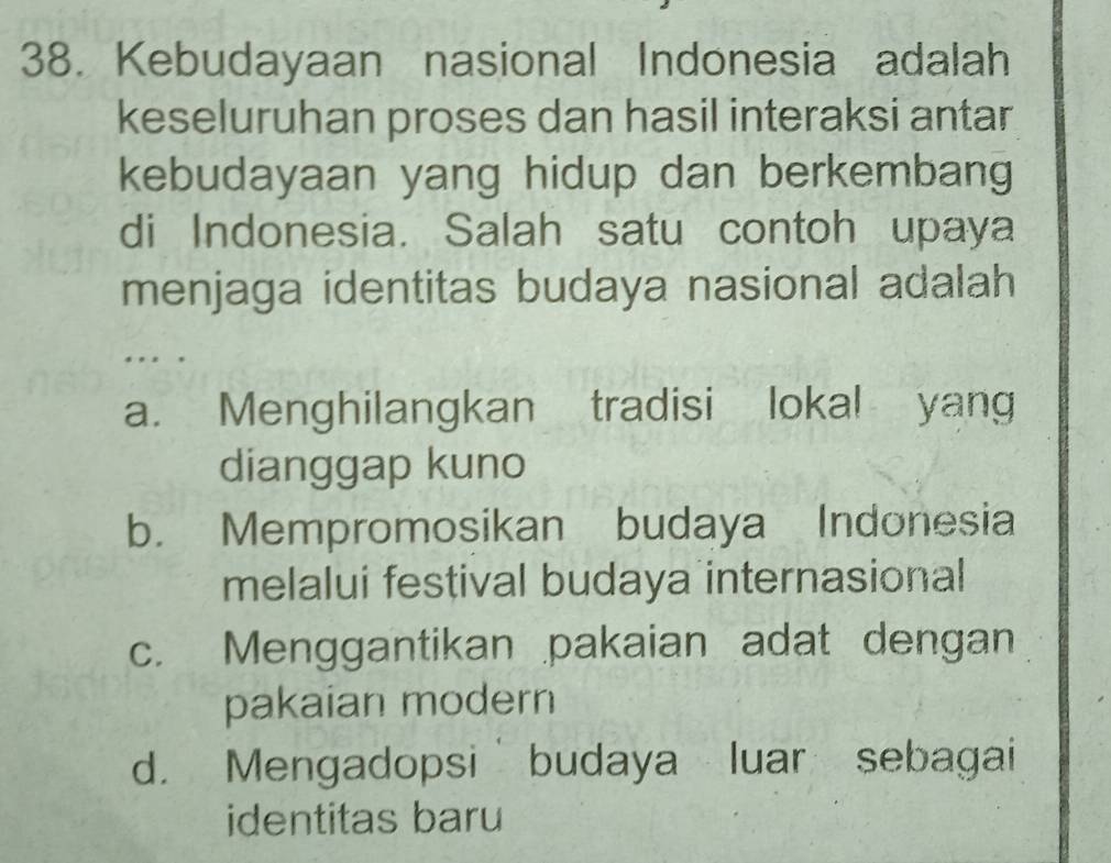 Kebudayaan nasional Indonesia adalah
keseluruhan proses dan hasil interaksi antar
kebudayaan yang hidup dan berkembang
di Indonesia. Salah satu contoh upaya
menjaga identitas budaya nasional adalah
a. Menghilangkan tradisi lokal yang
dianggap kuno
b. Mempromosikan budaya Indonesia
melalui festival budaya internasional
c. Menggantikan pakaian adat dengan
pakaian modern
d. Mengadopsi budaya luar sebagai
identitas baru