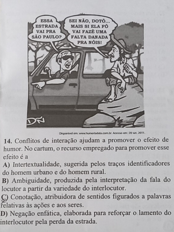 Disponivel em: www.humortadela.com.br. Acesso e
14. Conflitos de interação ajudam a promover o efeito de
humor. No cartum, o recurso empregado para promover esse
efeito é a
A) Intertextualidade, sugerida pelos traços identificadores
do homem urbano e do homem rural.
B) Ambiguidade, produzida pela interpretação da fala do
locutor a partir da variedade do interlocutor.
C) Conotação, atribuidora de sentidos figurados a palavras
relativas às ações e aos seres.
D) Negação enfática, elaborada para reforçar o lamento do
interlocutor pela perda da estrada.