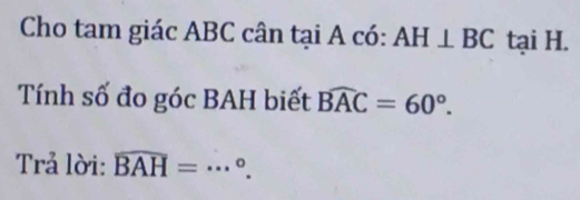 Cho tam giác ABC cân tại A có: AH⊥ BC tại H. 
Tính số đo góc BAH biết widehat BAC=60°. 
Trả lời: widehat BAH=·s°.