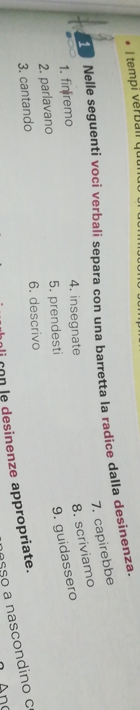 tempi verbal qu 
Nelle seguenti voci verbali separa con una barretta la radice dalla desinenza. 
7. capirebbe 
1. fin|iremo 
4. insegnate 
8. scriviamo 
2. parlavano 5. prendesti 
9. guidassero 
3. cantando 6. descrivo 
asãº a nascondino c 
li con le desinenze appropriate. 
A n