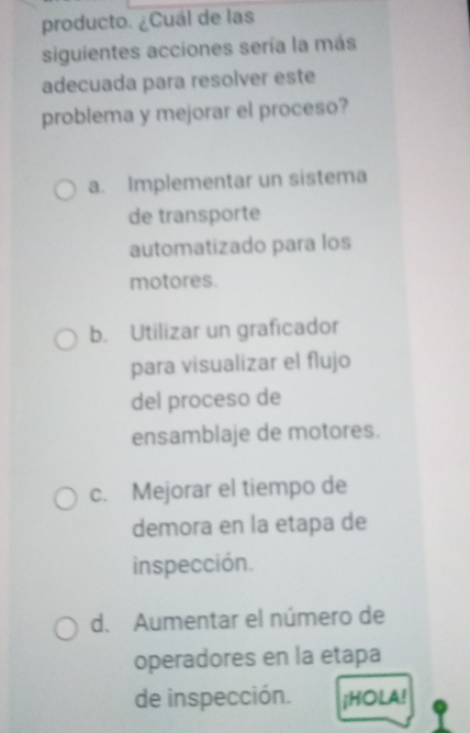 producto. ¿Cuál de las
siguientes acciones sería la más
adecuada para resolver este
problema y mejorar el proceso?
a. Implementar un sistema
de transporte
automatizado para los
motores.
b. Utilizar un graficador
para visualizar el flujo
del proceso de
ensamblaje de motores.
c. Mejorar el tiempo de
demora en la etapa de
inspección.
d. Aumentar el número de
operadores en la etapa
de inspección. ¡HOLA!