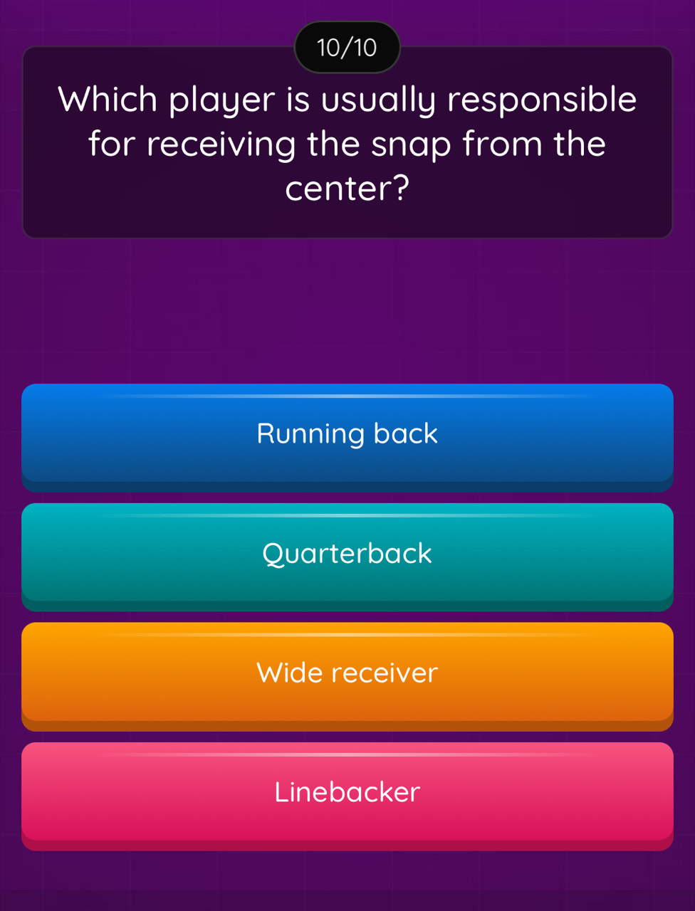 10/10
Which player is usually responsible
for receiving the snap from the
center?
Running back
Quarterback
Wide receiver
Linebacker