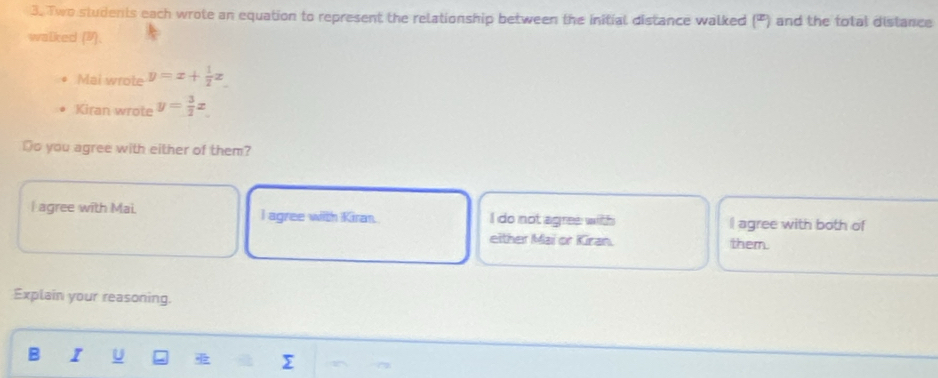 Two students each wrote an equation to represent the relationship between the initial distance walked (º) and the total distance
walked (9).
Mai wrote y=x+ 1/2 z
Kiran wrote y= 3/2 x
Do you agree with either of them?
I agree with Mai. l agree with Kiran. do not agres with I agree with both of
either Mai or Kiran. them.
Explain your reasoning.
B I U Σ