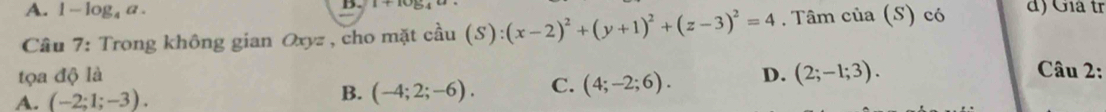 A. 1-log _4a. 
D. A+ac
Câu 7: Trong không gian Oxyz , cho mặt cầu (S):(x-2)^2+(y+1)^2+(z-3)^2=4. Tâm của (S) có d) Giá tr
tọa độ là
A. (-2;1;-3). B. (-4;2;-6). C. (4;-2;6). D. (2;-1;3). 
Câu 2: