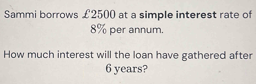 Sammi borrows £2500 at a simple interest rate of
8% per annum. 
How much interest will the loan have gathered after
6 years?