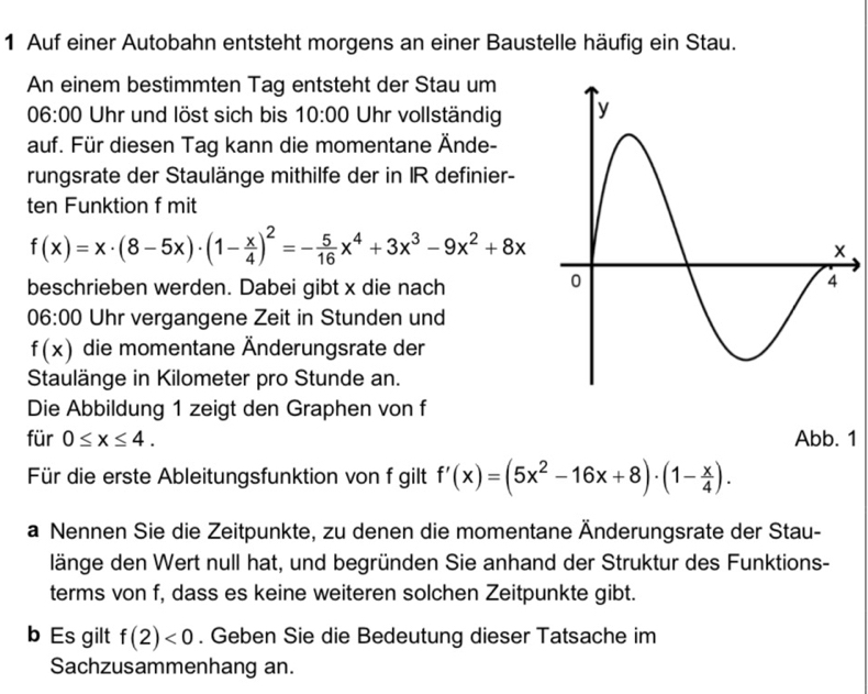 Auf einer Autobahn entsteht morgens an einer Baustelle häufig ein Stau. 
An einem bestimmten Tag entsteht der Stau um 
06:00 Uhr und löst sich bis 10:00 Uhr vollständig 
auf. Für diesen Tag kann die momentane Ände- 
rungsrate der Staulänge mithilfe der in IR definier- 
ten Funktion f mit
f(x)=x· (8-5x)· (1- x/4 )^2=- 5/16 x^4+3x^3-9x^2+8x
beschrieben werden. Dabei gibt x die nach 
06:00 Uhr vergangene Zeit in Stunden und
f(x) die momentane Änderungsrate der 
Staulänge in Kilometer pro Stunde an. 
Die Abbildung 1 zeigt den Graphen von f 
für 0≤ x≤ 4. Abb. 1 
Für die erste Ableitungsfunktion von f gilt f'(x)=(5x^2-16x+8)· (1- x/4 ). 
a Nennen Sie die Zeitpunkte, zu denen die momentane Änderungsrate der Stau- 
länge den Wert null hat, und begründen Sie anhand der Struktur des Funktions- 
terms von f, dass es keine weiteren solchen Zeitpunkte gibt. 
b Es gilt f(2)<0</tex> . Geben Sie die Bedeutung dieser Tatsache im 
Sachzusammenhang an.