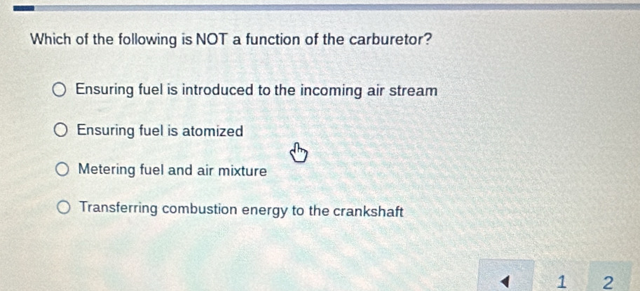 Which of the following is NOT a function of the carburetor?
Ensuring fuel is introduced to the incoming air stream
Ensuring fuel is atomized
Metering fuel and air mixture
Transferring combustion energy to the crankshaft
1 2