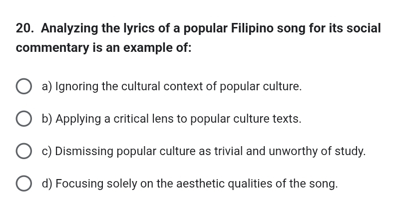 Analyzing the lyrics of a popular Filipino song for its social
commentary is an example of:
a) Ignoring the cultural context of popular culture.
b) Applying a critical lens to popular culture texts.
c) Dismissing popular culture as trivial and unworthy of study.
d) Focusing solely on the aesthetic qualities of the song.