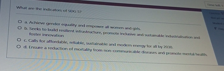 Time left 1
What are the indicators of SDG 5? Net pet un
Marked
a. Achieve gender equality and empower all women and girls.
Tilg
b. Seeks to build resilient infrastructure, promote inclusive and sustainable industrialisation and
foster innovation
c. Calls for affordable, reliable, sustainable and modern energy for all by 2030.
d. Ensure a reduction of mortality from non-communicable diseases and promote mental health.