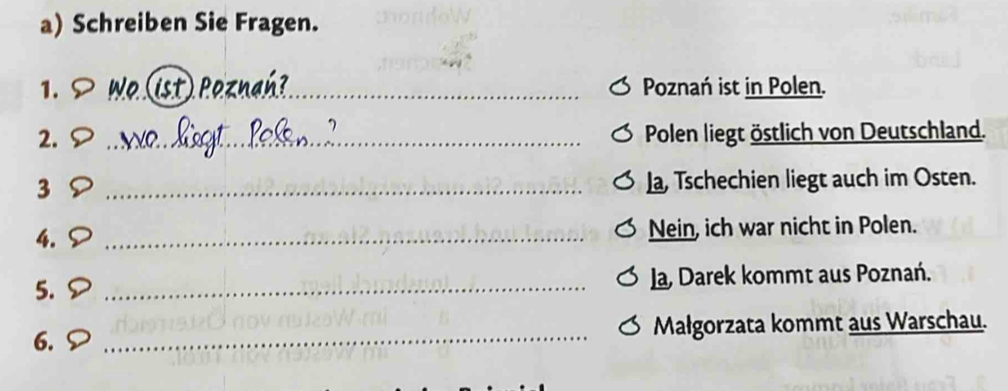 Schreiben Sie Fragen. 
1. _Poznań ist in Polen. 
2. _Polen liegt östlich von Deutschland. 
3 _La, Tschechien liegt auch im Osten. 
4. S_ 
Nein, ich war nicht in Polen. 
5. > _la, Darek kommt aus Poznań. 
6. _Małgorzata kommt aus Warschau.