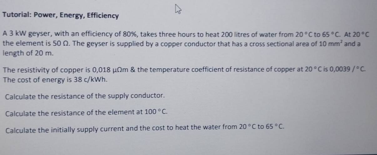 Tutorial: Power, Energy, Efficiency 
A 3 kW geyser, with an efficiency of 80%, takes three hours to heat 200 litres of water from 20°C to 65°C. At 20°C
the element is 50 Ω. The geyser is supplied by a copper conductor that has a cross sectional area of 10mm^2 and a 
length of 20 m. 
The resistivity of copper is 0,018 μΩm & the temperature coefficient of resistance of copper at 20°C is 0,0039/^circ C. 
The cost of energy is 38 c/kWh. 
Calculate the resistance of the supply conductor. 
Calculate the resistance of the element at 100°C. 
Calculate the initially supply current and the cost to heat the water from 20°C to 65°C.