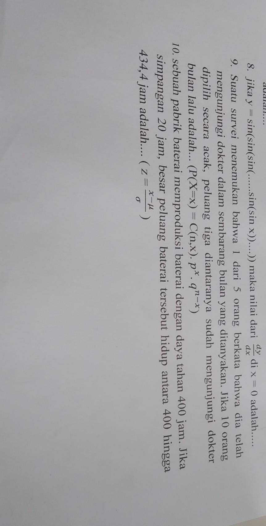 jika y=sin (sin (sin (......sin (sin x))...)) maka nilai dari  dy/dx  di x=0 adalah..... 
9. Suatu survei menemukan bahwa 1 dari 5 orang berkata bahwa dia telah 
mengunjungi dokter dalam sembarang bulan yang ditanyakan. Jika 10 orang 
dipilih secara acak, peluang tiga diantaranya sudah mengunjungi dokter 
bulan lalu adalah... (P(X=x)=C(n,x).p^x· q^(n-x))
10. sebuah pabrik baterai memproduksi baterai dengan daya tahan 400 jam. Jika 
simpangan 20 jam, besar peluang baterai tersebut hidup antara 400 hingga
434,4 jam adalah.... (z= (x-mu )/sigma  )