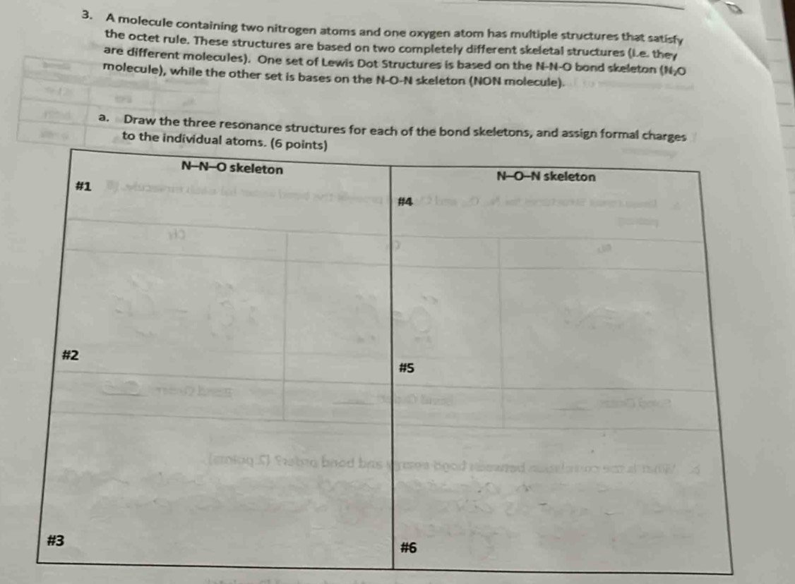 A molecule containing two nitrogen atoms and one oxygen atom has multiple structures that satisfy 
the octet rule. These structures are based on two completely different skeletal structures (i.e. they 
are different molecules). One set of Lewis Dot Structures is based on the N-N-O bond skeleton (N-O 
molecule), while the other set is bases on the N-O-N skeleton (NON molecule) 
a. Draw the three resonance structures for each of the bond skeletons, and assign form