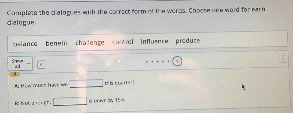 Complete the dialogues with the correct form of the words. Choose one word for each 
dialogue. 
□  
balance benefit challenge control influence produce 
Show 6
all < 
6 
A: How much have we □ this quarter? 
B: Not enough. □ is down by 15%.