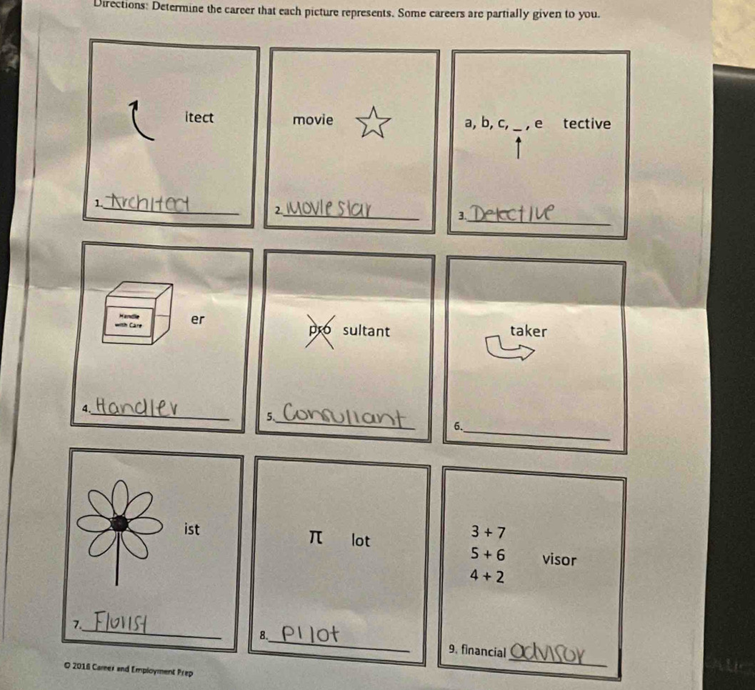 Directions: Determine the career that each picture represents. Some careers are partially given to you 
itect movie a, b, c, _, e tective 
_1 
_2 
3._ 
Handle 
with Care er 
pro sultant taker 
4._ 
5._ 
6._
3+7
π €£lot
5+6 visor
4+2
_ 
8._ 9. financial 
© 2016 Career and Employment Prep