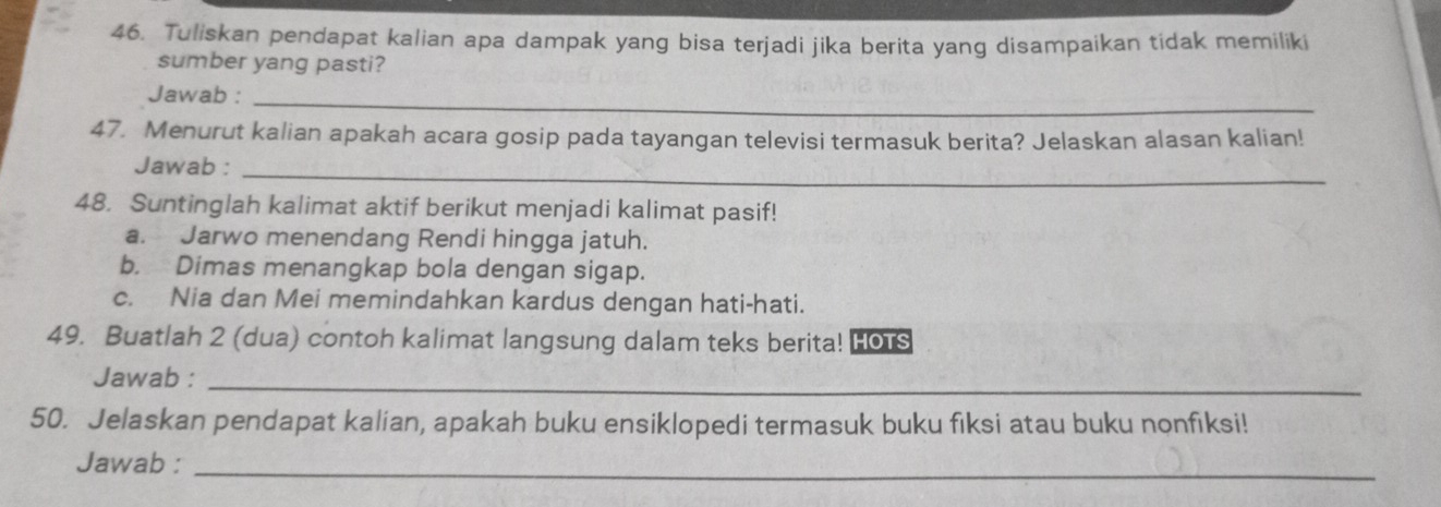 Tuliskan pendapat kalian apa dampak yang bisa terjadi jika berita yang disampaikan tidak memiliki 
sumber yang pasti? 
Jawab :_ 
47. Menurut kalian apakah acara gosip pada tayangan televisi termasuk berita? Jelaskan alasan kalian! 
Jawab :_ 
48. Suntinglah kalimat aktif berikut menjadi kalimat pasif! 
a. Jarwo menendang Rendi hingga jatuh. 
b. Dimas menangkap bola dengan sigap. 
c. Nia dan Mei memindahkan kardus dengan hati-hati. 
49. Buatlah 2 (dua) contoh kalimat langsung dalam teks berita! HOTS 
Jawab :_ 
50. Jelaskan pendapat kalian, apakah buku ensiklopedi termasuk buku fiksi atau buku nonfiksi! 
Jawab :_