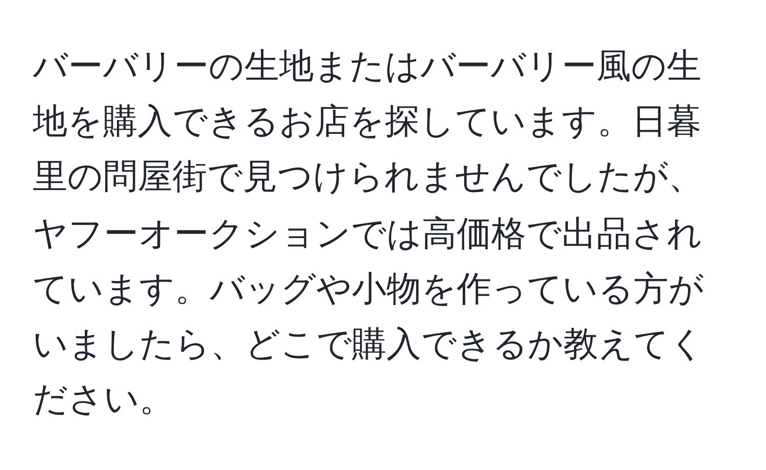 バーバリーの生地またはバーバリー風の生地を購入できるお店を探しています。日暮里の問屋街で見つけられませんでしたが、ヤフーオークションでは高価格で出品されています。バッグや小物を作っている方がいましたら、どこで購入できるか教えてください。