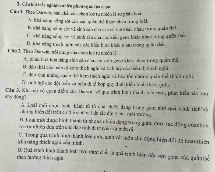 Câu hỏi trắc nghiệm nhiều phương án lựa chọn
Câu 1. Theo Darwin, bản chất của chọn lọc tự nhiên là sự phân hoá
A. khả năng sống sót của các quần thể khác nhau trong loài.
B. khả năng sống sót và sinh sản của các cá thể khác nhau trong quần thể.
C. khả năng sống sót và sinh sản của các kiểu gene khác nhau trong quần thể.
D. khả năng thích nghi của các kiểu hình khác nhau trong quần thể.
Câu 2. Theo Darwin, nội dung của chọn lọc tự nhiên là
A. phân hoá khả năng sinh sản của các kiều gene khác nhau trong quần thể.
B. đào thải các biến dị kém thích nghi và tích luỹ các biển dị thích nghi.
C. đào thải những quần thể kém thích nghi và bảo tồn những quần thể thích nghi.
D. tích luỹ các đột biến và biến dị tổ hợp quy định kiểu hình thích nghi.
Câu 3. Khi nói về quan điểm của Darwin về quá trình hình thành loài mới, phát biểu nào sau
đây đúng?
A. Loài mới được hình thành từ từ qua nhiều dạng trung gian nhờ quá trình tíchluỹ
những biển đổi trên cơ thể sinh vật do tác động của môi trường.
B. Loài mới được hình thành từ từ qua nhiều dạng trung gian, dưới tác động củachọn
lọc tự nhiên dựa trên các đặc tính di truyền và biển dị.
C. Trong quá trình hình thành loài mới, sinh vật luôn chủ động biến đổi để hoànthiện
khả năng thích nghi của mình.
D. Quá trình hình thành loài mới thực chất là quá trình biến đồi vốn gene của quầnthề
theo hướng thích nghi.